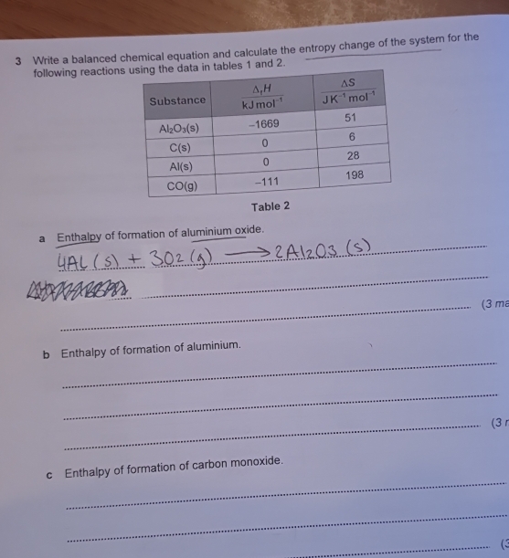 Write a balanced chemical equation and calculate the entropy change of the system for the
following reactionstables 1 and 2.
Table 2
_
a Enthalpy of formation of aluminium oxide.
_
_(3 ma
_
b Enthalpy of formation of aluminium.
_
_(3 
_
c Enthalpy of formation of carbon monoxide.
_
_