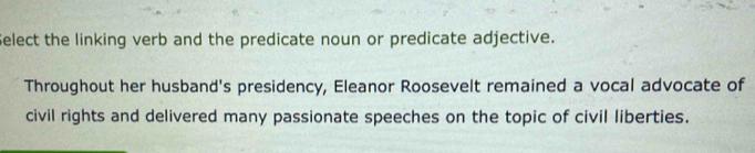 Select the linking verb and the predicate noun or predicate adjective. 
Throughout her husband's presidency, Eleanor Roosevelt remained a vocal advocate of 
civil rights and delivered many passionate speeches on the topic of civil liberties.