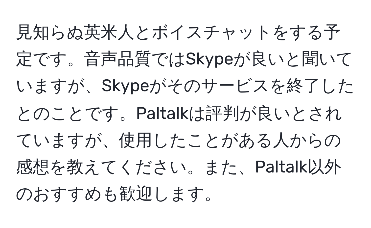 見知らぬ英米人とボイスチャットをする予定です。音声品質ではSkypeが良いと聞いていますが、Skypeがそのサービスを終了したとのことです。Paltalkは評判が良いとされていますが、使用したことがある人からの感想を教えてください。また、Paltalk以外のおすすめも歓迎します。