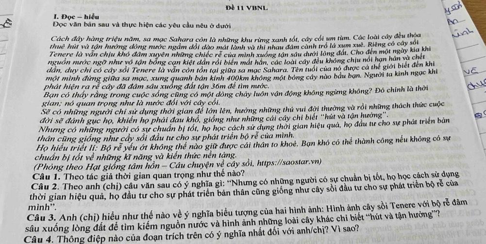 Đề 11 VBNL
I. Đọc - hiểu
Đọc văn bản sau và thực hiện các yêu cầu nêu ở dưới
Cách đây hàng triệu năm, sa mạc Sahara còn là những khu rừng xanh tốt, cây cối ụm tùm. Các loài cây đều thỏa
thuê hút và tận hưởng đòng nước ngầm dổi dào mát lành và thi nhau đâm cành trồ lá xum xuê. Riêng có cây sối
Tenere là vẫn chịu khó đâm xuyên những chiếc rẻ của mình xuống tận sâu dưới lòng đất. Cho đến một ngày kia khi
nguồn nước ngỡ như vô tận bổng cạn kiệt dân rồi biển mát hăn, các loài cây đều không chịu nổi hạn hán và chết
dần, duy chỉ có cây sồi Tenere là vấn còn tồn tại giữa sa mạc Sahara. Tên tuổi của nó được cả thể giới biết đến khi
một mình đứng giữa sa mạc, xung quanh bán kinh 400km không một bóng cây nào bầu ban. Người ta kinh ngạc khi
phát hiện ra rễ cây đã đâm sâu xuống đất tận 36m để tìm nước.
Bạn có thấy rằng trong cuộc sống cũng có một dòng chảy luôn vận động không ngừng không? Đó chính là thời
gian; nó quan trọng như là nước đối với cây cối.
Sẽ có những người chỉ sử dụng thời gian để lớn lên, hưởng những thú vui đời thường và rồi những thách thức cuộc
đời sẽ đánh gục họ, khiến họ phải đau khổ, giống như những cái cây chi biết “hút và tận hưởng”.
Nhưng có những người có sự chuẩn bị tốt, họ học cách sử dụng thời gian hiệu quả, họ đầu tư cho sự phát triển bản
thân cũng giống như cầy sồi đầu tư cho sự phát triển bộ rễ của mình.
Họ hiểu triết lí: Bộ rễ yếu ớt không thể nào giữ được cái thân to khoẻ. Bạn khó có thể thành công nếu không có sự
chuẩn bị tốt về những kĩ năng và kiến thức nền tặng.
(Phỏng theo Hạt giống tâm hồn - Câu chuyện về cây sồi, https://saostar.vn)
Câu 1. Theo tác giả thời gian quan trọng như thế nào?
Câu 2. Theo anh (chị) câu văn sau có ý nghĩa gì: “Nhưng có những người có sự chuẩn bị tốt, họ học cách sử dụng
thời gian hiệu quả, họ đầu tư cho sự phát triển bản thân cũng giống như cây sồi đầu tư cho sự phát triển bộ rễ của
mình”.
Câu 3. Anh (chị) hiểu như thế nào về ý nghĩa biểu tượng của hai hình ảnh: Hình ảnh cây sồi Tenere với bộ rễ đâm
sâu xuống lòng đất để tìm kiếm nguồn nước và hình ảnh những loài cây khác chi biết “hút và tận hưởng”?
Câu 4. Thông điệp nào của đoạn trích trên có ý nghĩa nhất đối với anh/chị? Vì sao?