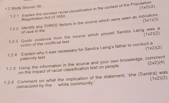 1.2 Study Source 1B.
(1* 2)(2)
1.2.1 Explain the concept racial classification in the context of the Population
Registration Act of 1950.
(3* 1)(3)
1.2.2 Identify any THREE factors in the source which were seen as indicators
of race in the
(1* 2)(2)
1.2.3 Quote evidence from the source which proved Sandra Laing was a
victim of the unofficial test.
(1* 2)(2)
1.2.4 Explain why it was necessary for Sandra Laing's father to conduct a
paternity test.
(2* 2)(4)
1.2.5 Using the information in the source and your own knowledge, comment
on the impact of racial classification test on people.
1.2.6 Comment on what the implication of the statement, ‘she (Sandra) was
(1* 2)(2)
ostracized by the white community.'