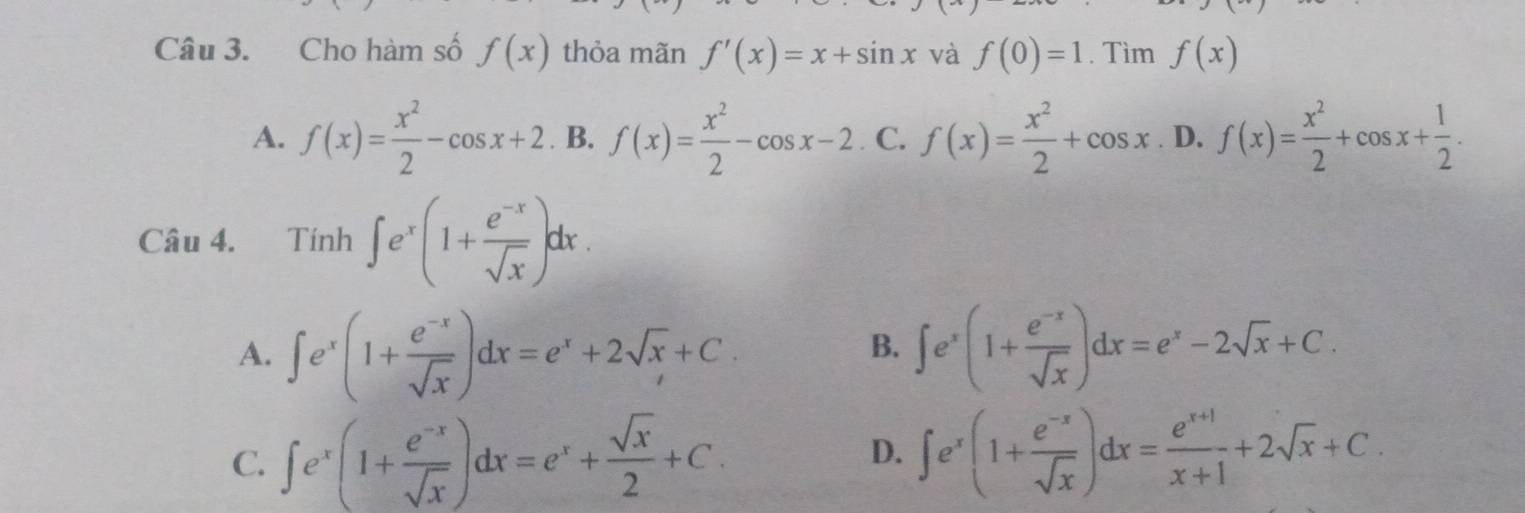 Cho hàm số f(x) thỏa mãn f'(x)=x+sin x và f(0)=1. Tìm f(x)
A. f(x)= x^2/2 -cos x+2. B. f(x)= x^2/2 -cos x-2. C. f(x)= x^2/2 +cos x D. f(x)= x^2/2 +cos x+ 1/2 . 
Câu 4. Tính ∈t e^x(1+ (e^(-x))/sqrt(x) )dx.
A. ∈t e^x(1+ (e^(-x))/sqrt(x) )dx=e^x+2sqrt(x)+C. ∈t e^x(1+ (e^(-x))/sqrt(x) )dx=e^x-2sqrt(x)+C. 
B.
C. ∈t e^x(1+ (e^(-x))/sqrt(x) )dx=e^x+ sqrt(x)/2 +C.
D. ∈t e^x(1+ (e^(-x))/sqrt(x) )dx= (e^(x+1))/x+1 +2sqrt(x)+C.