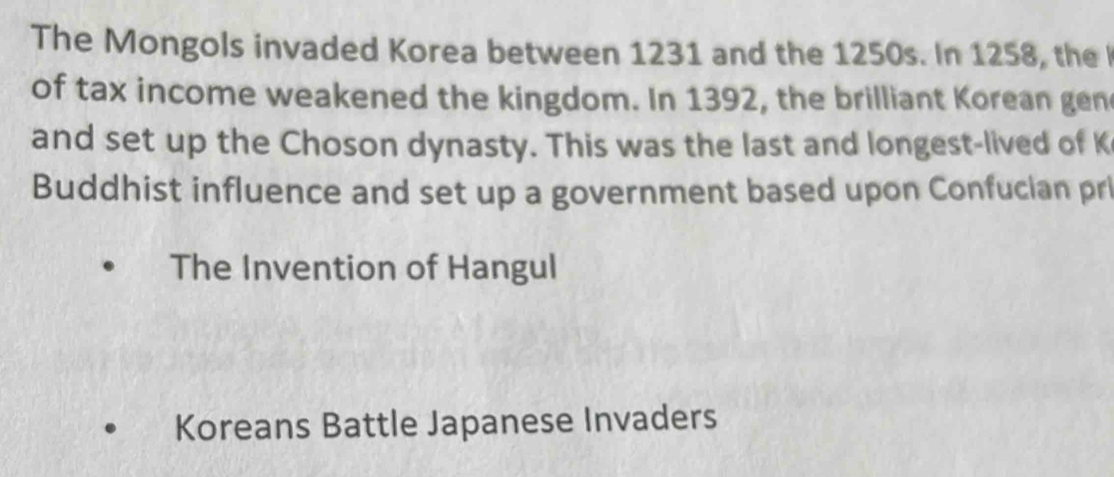 The Mongols invaded Korea between 1231 and the 1250s. In 1258, the 
of tax income weakened the kingdom. In 1392, the brilliant Korean gen
and set up the Choson dynasty. This was the last and longest-lived of K
Buddhist influence and set up a government based upon Confucian pr
The Invention of Hangul
Koreans Battle Japanese Invaders