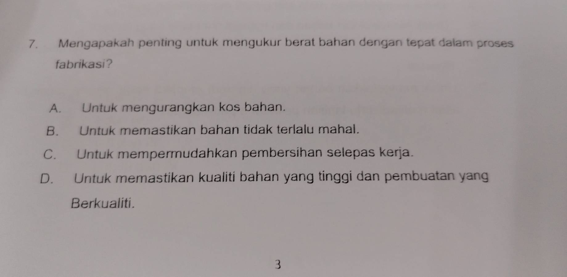 Mengapakah penting untuk mengukur berat bahan dengan tepat dalam proses
fabrikasi?
A. Untuk mengurangkan kos bahan.
B. Untuk memastikan bahan tidak terlalu mahal.
C. Untuk mempermudahkan pembersihan selepas kerja.
D. Untuk memastikan kualiti bahan yang tinggi dan pembuatan yang
Berkualiti.
3