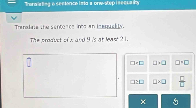 Translating a sentence into a one-step inequality
Translate the sentence into an inequality.
The product of x and 9 is at least 21.
□ □ >□ □ ≤ □
□ ≥ □ □ * □  □ /□  
×