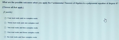 What are the prosible outcomes when you apply the Fundamental Theorem of Algebra to a polymomial equation of degree 47
(Chuuse all that apply)
(2 paits)
Four real roots and no corphex roots
Thime real roots and one complex root
Two real roots and two complex roots
One real mots and three complex roots
No real rosts and four complex roots