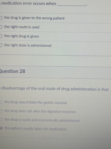 medication error occurs when _.
the drug is given to the wrong patient
the right route is used
the right drug is given
the right dose is administered
Question 28
A disadvantage of the oral route of drug administration is that
the drug may irritate the gastric mucosa
the drug does not alter the digestive enzymes
the drug is easily and economically administered
the patient usually takes the medication