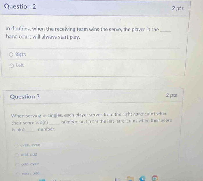 In doubles, when the receiving team wins the serve, the player in the_
hand court will always start play.
Right
Left
Question 3 2 pts
When serving in singles, each player serves from the right hand court when
their score is a(n) _ number, and from the left hand court when their score
is a(n) _ number.
even, ever
odd. odd
odd. even
even. odd