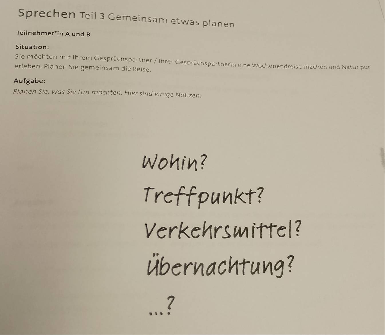 Sprechen Teil 3 Gemeinsam etwas planen 
Teilnehmer*in A und B 
Situation: 
Sie möchten mit Ihrem Gesprächspartner / Ihrer Gesprächspartnerin eine Wochenendreise machen und Natur pur 
erleben. Planen Sie gemeinsam die Reise. 
Aufgabe: 
Planen Sie, was Sie tun möchten. Hier sind einige Notizen: 
_l