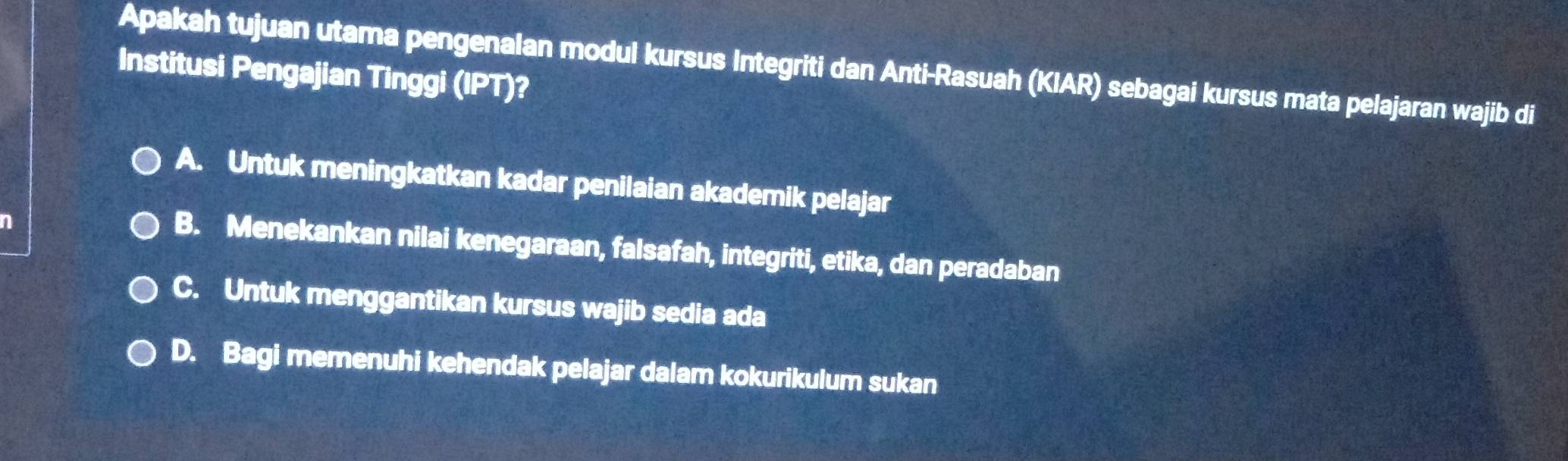 Apakah tujuan utama pengenalan modul kursus Integriti dan Anti-Rasuah (KIAR) sebagai kursus mata pelajaran wajib di
Institusi Pengajian Tinggi (IPT)?
A. Untuk meningkatkan kadar penilaian akademik pelajar
n
B. Menekankan nilai kenegaraan, falsafah, integriti, etika, dan peradaban
C. Untuk menggantikan kursus wajib sedia ada
D. Bagi memenuhi kehendak pelajar dalam kokurikulum sukan