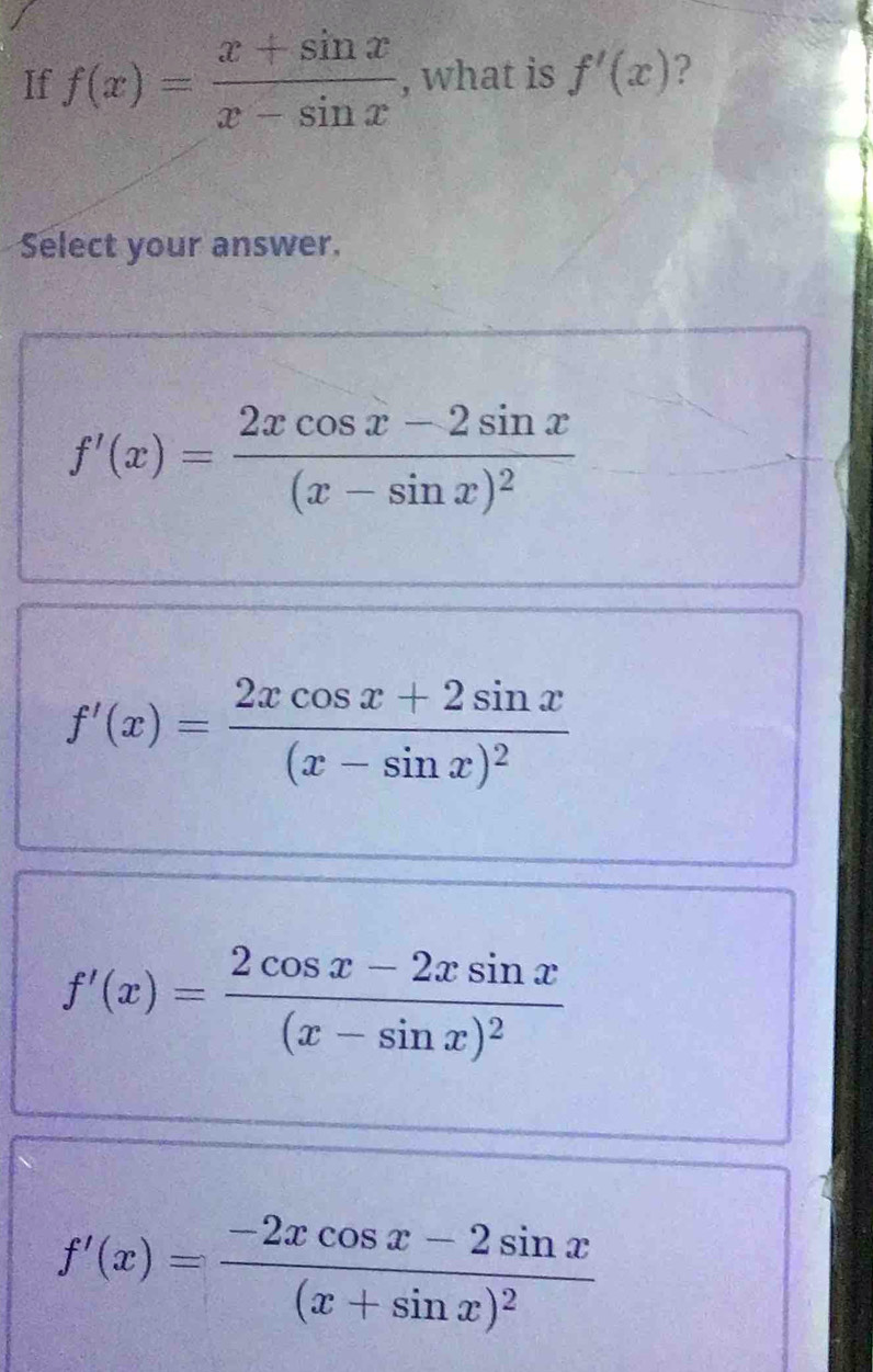 If f(x)= (x+sin x)/x-sin x  , what is f'(x) ?
Select your answer.
f'(x)=frac 2xcos x-2sin x(x-sin x)^2
f'(x)=frac 2xcos x+2sin x(x-sin x)^2
f'(x)=frac 2cos x-2xsin x(x-sin x)^2
f'(x)=frac -2xcos x-2sin x(x+sin x)^2