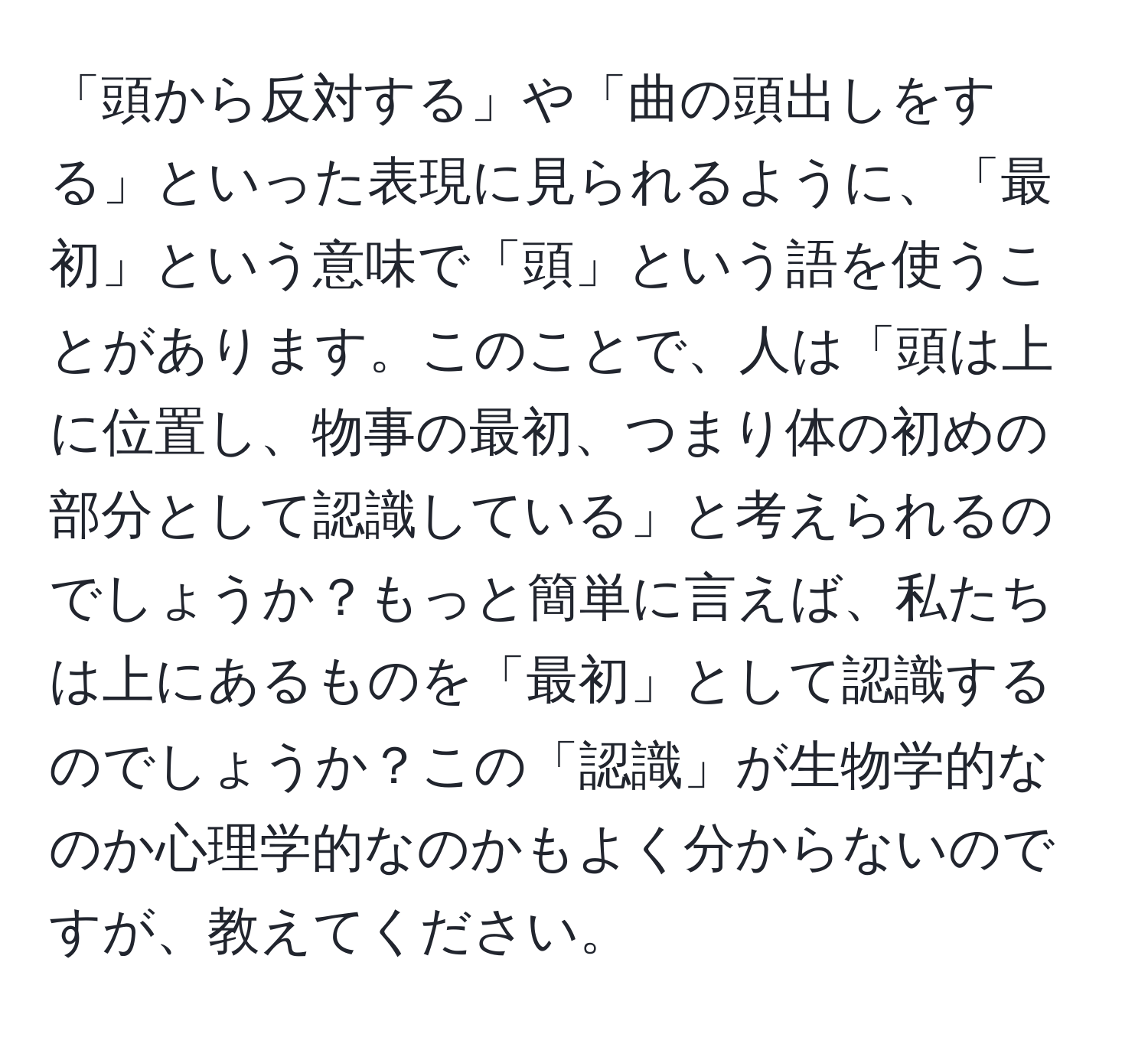 「頭から反対する」や「曲の頭出しをする」といった表現に見られるように、「最初」という意味で「頭」という語を使うことがあります。このことで、人は「頭は上に位置し、物事の最初、つまり体の初めの部分として認識している」と考えられるのでしょうか？もっと簡単に言えば、私たちは上にあるものを「最初」として認識するのでしょうか？この「認識」が生物学的なのか心理学的なのかもよく分からないのですが、教えてください。