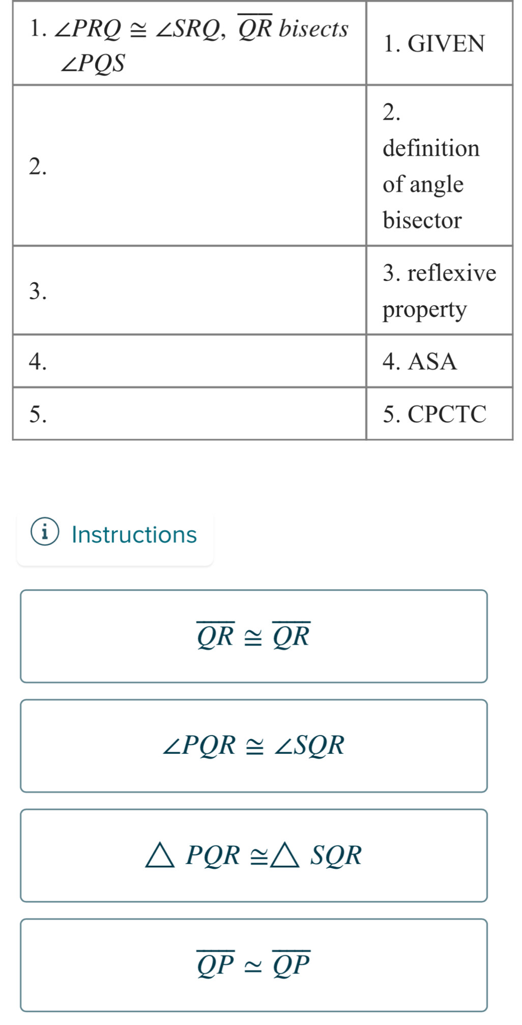 ∠ PRQ≌ ∠ SRQ,overline QR
i Instructions
overline QR≌ overline QR
∠ PQR≌ ∠ SQR
△ PQR≌ △ SQR
overline QP≌ overline QP