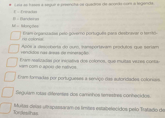 Leia as frases a seguir e preencha os quadros de acordo com a legenda.
E - Entradas
B - Bandeiras
M - Monções
Eram organizadas pelo governo português para desbravar o territó-
rio colonial.
Após a descoberta do ouro, transportavam produtos que seriam
vendidos nas áreas de mineração.
Eram realizadas por iniciativa dos colonos, que muitas vezes conta-
vam com o apoio de nativos.
Eram formadas por portugueses a serviço das autoridades coloniais.
Seguiam rotas diferentes dos caminhos terrestres conhecidos.
Muitas delas ultrapassaram os limites estabelecidos pelo Tratado de
Tordesilhas.