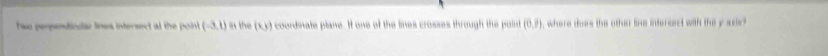 Two perpenticular lnes intersect at the poin (-3,1) a the (x,) a coordinate plane. H one of the lines crosses through the point (0,7) , where does the other line inferssct with the y asis