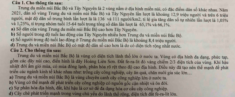 Cho thông tin sau:
Trung du miền núi Bắc Bộ và Tây Nguyên là 2 vùng nằm ở địa hình miền núi, có đặc điểm dân số khác nhau. Năm
2021, dân số vùng Trung du và miền núi Bắc Bộ và Tây Nguyên lần lượt là khoảng 12,9 triệu người và trên 6 triệu
người, mật độ dân số trung bình lần lượt là là 136 và 111 người/km2, ti lệ gia tăng dân số tự nhiên lần lượt là 1,05%
và 1,25%, tỉ trọng nhóm tuổi 15-64 tuổi trong tổng số dân lần lượt là 65,1% và 66,1%.
a) Số dân của vùng Trung du miền núi Bắc Bộ cao hơn Tây Nguyên.
b) Số người trong độ tuổi lao động của Tây Nguyện nhiều hơn Trung du và miền núi Bắc Bộ.
c) Số người trong độ tuổi lạo động ở Trung du miền núi Bắc Bộ là khoảng 8,4 triệu người.
d) Trung du và miền núi Bắc Bộ có mật độ dân số cao hơn là do có diện tích rộng nhất nước.
Câu 2. Cho thông tin sau:
Trung du và miền núi Bắc Bộ là vùng có diện tích lãnh thổ lớn ở nước ta. Vùng có địa hình đa dạng, phức tạp,
gồm các dãy núi cao, điển hình là dãy Hoàng Liên Sơn. Đất fe-ra-lit đỏ vàng chiếm 2/3 diện tích của vùng. Khí hậu
nhiệt đới ẩm gió mùa, có mùa đông lạnh, phân hóa rõ rệt theo độ cao địa hình. Điều này đã tạo nên thế mạnh để phát
triển các ngành kinh tế khác nhau như: trồng cây công nghiệp, cây ăn quả, chăn nuôi gia súc lớn...
a) Trung du và miền núi Bắc Bộ là vùng chuyên canh cây công nghiệp lớn ở nước ta.
b) Vùng có thể mạnh để phát triển cây công nghiệp có nguồn gốc cận nhiệt và ôn đới.
c) Sự phân hóa địa hình, đất, khí hậu là cơ sở để đa dạng hóa cơ cấu cây công nghiệp.
d) Cây chè phát triển mạnh trong vùng chủ yếu do lãnh thổ rộng, diện tích đất fe-ra-lit lớn.