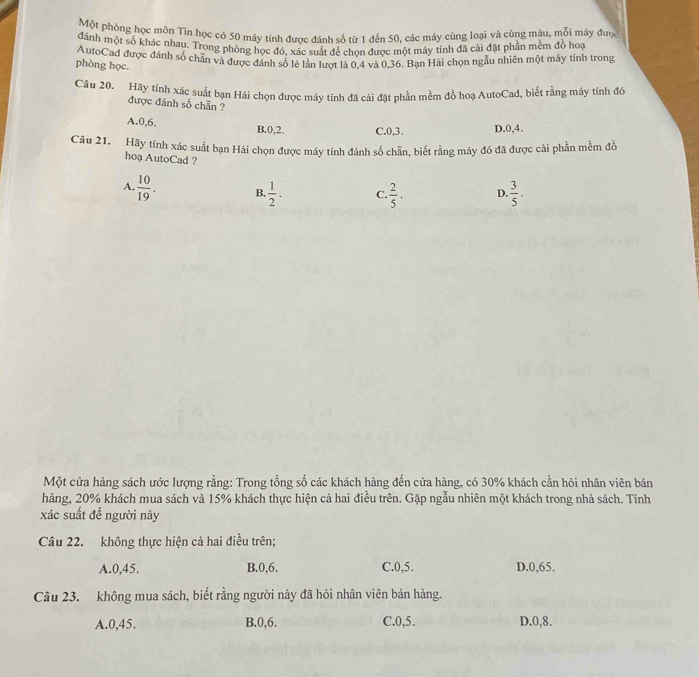 Một phòng học môn Tin học có 50 máy tính được đánh số từ 1 đến 50, các máy cùng loại và cùng màu, mỗi máy được
đánh một số khác nhau. Trong phòng học đó, xác suất để chon được một máy tính đã cài đặt phần mềm đồ hoạ
AutoCad được đánh số chẵn và được đánh số lệ lần lượt là 0,4 và 0,36. Bạn Hải chọn ngẫu nhiên một máy tính trong
phòng học.
Câu 20. Hãy tính xác suất bạn Hải chọn được máy tính đã cải đặt phần mềm đồ hoạ AutoCad, biết rằng máy tính đó
được đánh số chẵn ?
A.0,6. B.0,2. C.0,3. D.0,4.
Câu 21. Hãy tính xác suất bạn Hải chọn được máy tính đánh số chẵn, biết rằng máy đó đã được cải phần mềm đồ
hoạ AutoCad ?
A.  10/19 . B,  1/2 . C  2/5 . D.  3/5 .
Một cửa hàng sách ước lượng rằng: Trong tổng số các khách hàng đến cửa hàng, có 30% khách cần hỏi nhân viên bán
hàng, 20% khách mua sách và 15% khách thực hiện cả hai điều trên. Gặp ngẫu nhiên một khách trong nhà sách. Tính
xác suất để người này
Câu 22. không thực hiện cả hai điều trên;
A.0,45. B.0,6, C.0,5. D.0,65.
Câu 23. không mua sách, biết rằng người này đã hỏi nhân viên bán hàng.
A.0,45. B.0,6. C.0,5. D.0,8.
