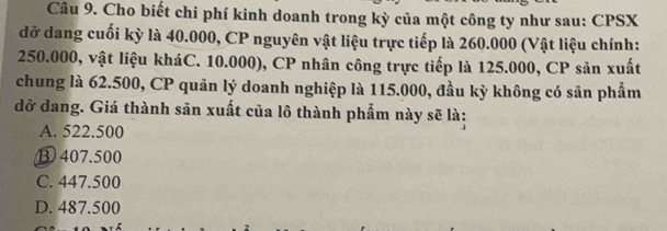 Cho biết chi phí kinh doanh trong kỳ của một công ty như sau: CPSX
đỡ dang cuối kỳ là 40.000, CP nguyên vật liệu trực tiếp là 260.000 (Vật liệu chính:
250.000, vật liệu kháC. 10.000), CP nhân công trực tiếp là 125.000, CP sản xuất
chung là 62.500, CP quân lý doanh nghiệp là 115.000, đầu kỳ không có sản phẩm
đỡ dang. Giá thành sān xuất của lô thành phẩm này sẽ là:
A. 522.500
③ 407.500
C. 447.500
D. 487.500