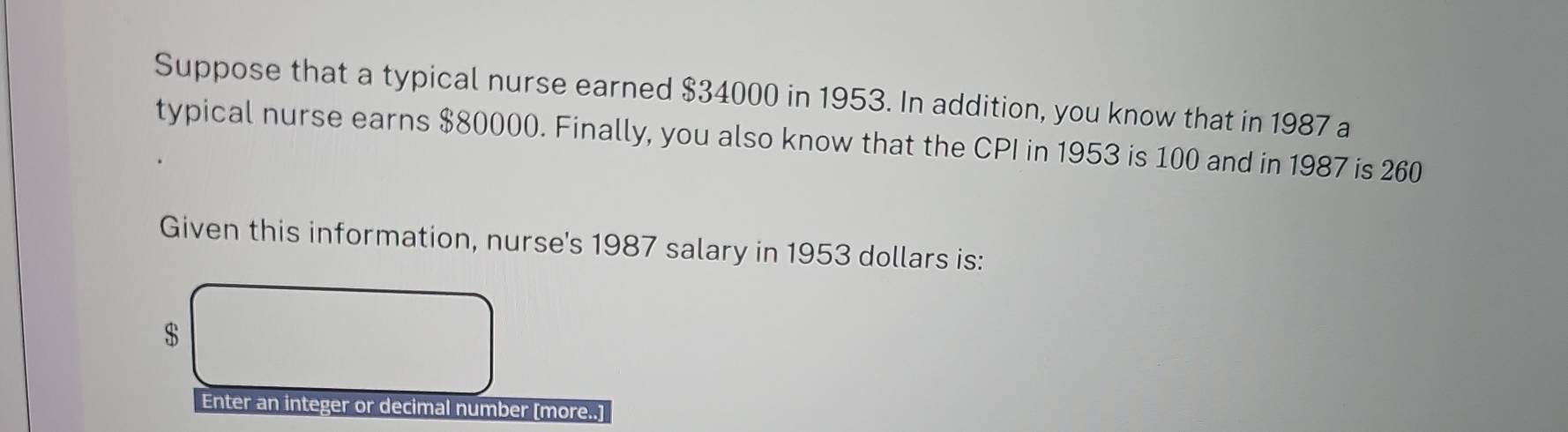 Suppose that a typical nurse earned $34000 in 1953. In addition, you know that in 1987 a 
typical nurse earns $80000. Finally, you also know that the CPI in 1953 is 100 and in 1987 is 260
Given this information, nurse's 1987 salary in 1953 dollars is:
$
Enter an integer or decimal number [more..]