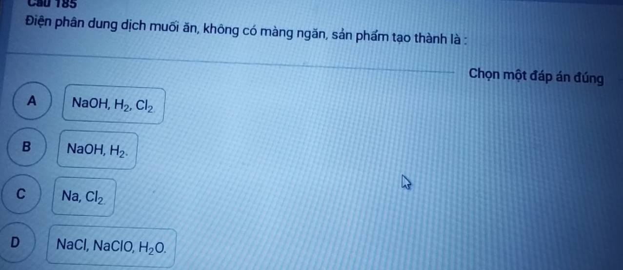 Cầu 185
Điện phân dung dịch muối ăn, không có màng ngăn, sản phẩm tạo thành là :
Chọn một đáp án đúng
A NaOH, H_2, Cl_2
B NaOH, H_2.
C Na, Cl_2
D NaCl, NaClO, H_2O.