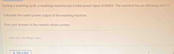 During a washing cycle, a washing machine has a total power input of 649W. The machine has an efficiency of 0.77. 
Calculate the useful power output of the washing machine. 
Give your answer to the nearest whole number. 
Add any workings here 
Get a hint