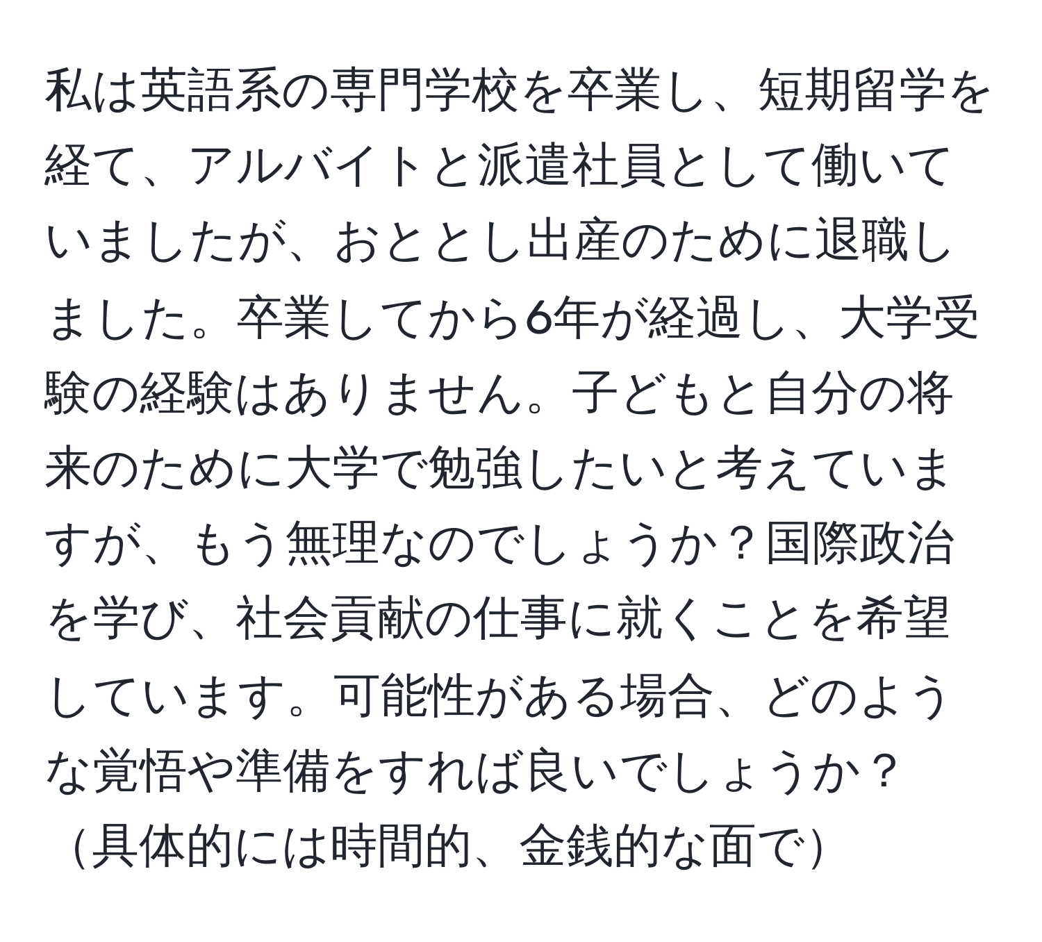 私は英語系の専門学校を卒業し、短期留学を経て、アルバイトと派遣社員として働いていましたが、おととし出産のために退職しました。卒業してから6年が経過し、大学受験の経験はありません。子どもと自分の将来のために大学で勉強したいと考えていますが、もう無理なのでしょうか？国際政治を学び、社会貢献の仕事に就くことを希望しています。可能性がある場合、どのような覚悟や準備をすれば良いでしょうか？具体的には時間的、金銭的な面で