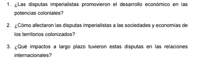 ¿Las disputas imperialistas promovieron el desarrollo económico en las 
potencias coloniales? 
2. ¿Cómo afectaron las disputas imperialistas a las sociedades y economías de 
los territorios colonizados? 
3. ¿Qué impactos a largo plazo tuvieron estas disputas en las relaciones 
internacionales?