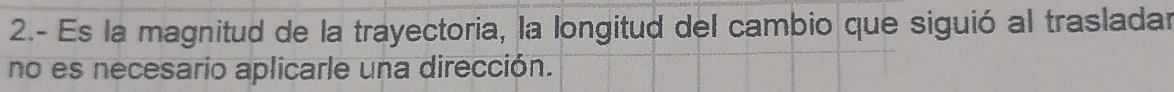 2.- Es la magnitud de la trayectoria, la longitud del cambio que siguió al trasladar 
no es necesario aplicarle una dirección.