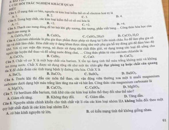 BAI T.
* Câu hồi trác nghiệm khách quan
biét
Cầu 1. Ở trạng thái cơ bản, nguyên tử kim loại kiểm thổ có số electron hoá trị là
A. 1.
B. 2. C. 3.
Cầu 2. Trong hợp chất, các kim loại kiểm thổ có số oxi hóa là D. 4.
A. +1. B +3. C. +2. D. +4.
Câu 3. Thạch cao nung dùng để bó bột khi gãy xương, đức tượng, phần viết bảng... Công thức hóa học của
thạch cao nung là
A. CaSO_4.H_2O B. CaSO_4 C. CaSO_4.2H_2O D. CaCO_3.H_2O
Câu 4. Calcium chloride là phụ gia thực phẩm được phép sử dụng tại Liên minh châu Âu để làm phụ gia cô
lập và chất làm chắc. Hóa chất này ở dạng khan được dùng như một phụ gia hỗ trợ đóng gói để đâm bảo độ
khô, Với vị cực mặn đặc trưng, nó được sử dụng như chất điện giải, sử dụng trong các loại đồ uống cho
người tập luyện thể thao và đồ uống nước đóng chai, ... Công thức phân tử của calcium chloride là
A. CaCO_3. B. CaBr₂. C. CaO. D. CaCl_2.
Câu 5, Chất vô cơ X là một hợp chất của barium. X tồn tại dạng tinh thể mâu trắng không mùi và không
tan trong nước. Chất X được sử dụng rộng rãi như một tác nhân gây đục phóng xạ hoặc chất căn quang
tia X để chấn đoán các tình trạng bệnh lý đường tiêu hóa. Chất X|d
A. BaCl_2. B. BaCO_3. C. BaSO_4. D. BaSO_3.
Cầu 6. Trước khi thi đấu các môn thể thao, các vận động viên thường xoa một ít muối magnesium
carbonate dưới đạng bột màu trắng làm tăng ma sát và hút ẩm. Công thức của magnesium carbonate là
A. MgCO_3. B. CaCO_3. C. CaSO_4. D. MgSO_3.
Câu 7. Từ berilium đến barium, tính khử của các kim loại kiềm thổ thay đồi như thế nào?
A. Giảm rồi tăng. B. Không thay đổi. C. Giảm dần. D, Tăng dần.
Câu 8. Nguyên nhân chính khiến cho tính chất vật lí của các kim loại nhóm IIA không biến đổi theo một
quy luật nhất định là các kim loại nhóm IIA:
A. có bán kính nguyên tử lớn. B. có kiểu mạng tinh thể không giống nhau.
61