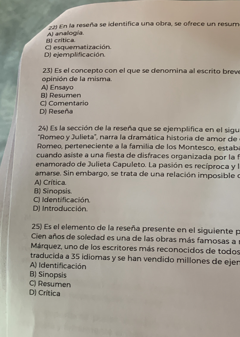 En la reseña se identifica una obra, se ofrece un resum
A) analogía.
B) crítica.
C) esquematización.
D) ejemplificación.
23) Es el concepto con el que se denomina al escrito breve
opinión de la misma.
A) Ensayo
B) Resumen
C) Comentario
D) Reseña
24) Es la sección de la reseña que se ejemplifica en el sigu
“Romeo y Julieta”, narra la dramática historia de amor de
Romeo, perteneciente a la familia de los Montesco, estaba
cuando asiste a una fiesta de disfraces organizada por la f
enamorado de Julieta Capuleto. La pasión es recíproca y l
amarse. Sin embargo, se trata de una relación imposible o
A) Crítica.
B) Sinopsis.
C) Identificación.
D) Introducción.
25) Es el elemento de la reseña presente en el siguiente p
Cien años de soledad es una de las obras más famosas a 1
Márquez, uno de los escritores más reconocidos de todos
traducida a 35 idiomas y se han vendido millones de ejen
A) Identificación
B) Sinopsis
C) Resumen
D) Crítica