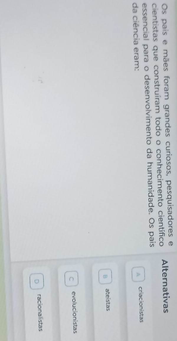 Os pais e mães foram grandes curiosos, pesquisadores e
cientistas que construíram todo o conhecimento científico Alternativas
essencial para o desenvolvimento da humanidade. Os pais
da ciência eram:
A criacionistas
B ateístas
C evolucionistas
D racionalistas