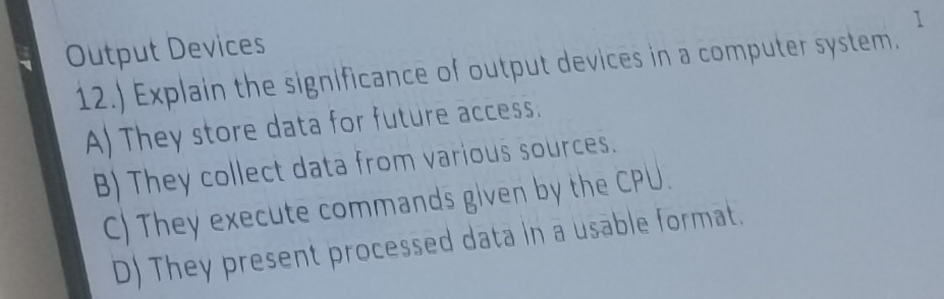 Output Devices
12.) Explain the significance of output devices in a computer system.
A) They store data for future access.
B) They collect data from various sources.
C) They execute commands given by the CPU.
D) They present processed data in a usable format.