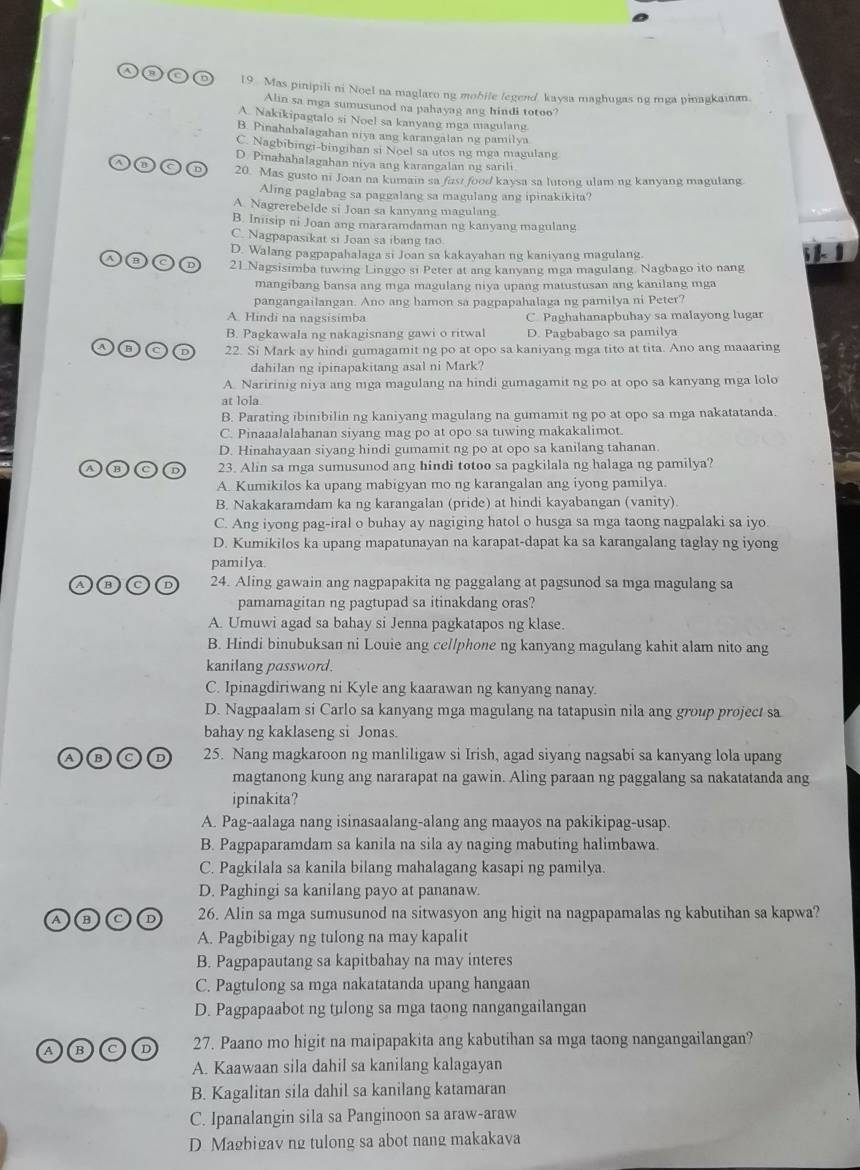 Mas pinipili ni Noel na maglaro ng mobile legend kaysa maghugas ng mga pinagkainan.
Alin sa mga sumusunod na pahayag ang hindi totoo?
A. Nakikipagtalo si Noel sa kanyang mga magulang
B. Pinahabalagahan niya ang karangalan ng pamilya
C. Nagbibingi-bingihan si Noel sa utos ng mga magulang
D. Pinahahalagahan niya ang karangalan ng sarili
20. Mas gusto ni Joan na kumain sa fast food kaysa sa lutong ulam ng kanyang magulang
Aling paglabag sa paggalang sa magulang ang ipinakikita?
A. Nagrerebelde si Joan sa kanyang magulang
B. Inisip ni Joan ang mararamdaman ng kanyang magulang
C. Nagpapasikat si Joan sa ibang tao
D. Walang pagpapahalaga si Joan sa kakayahan ng kaniyang magulang.
  
21 Nagsisimba tuwing Linggo si Peter at ang kanyang mga magulang. Nagbago ito nang
mangibang bansa ang mga magulang niya upang matustusan ang kanilang mga
pangangailangan. Ano ang hamon sa pagpapahalaga ng pamilya ni Peter?
A. Hindi na nagsisimba C. Paghahanapbuhay sa malayong lugar
B. Pagkawala ng nakagisnang gawi o ritwal D. Pagbabago sa pamilya
22. Si Mark ay hindi gumagamit ng po at opo sa kaniyang mga tito at tita. Ano ang maaaring
dahilan ng ipinapakitang asal ni Mark?
A. Naririnig niya ang mga magulang na hindi gumagamit ng po at opo sa kanyang mga lolo
at lola.
B. Parating ibinibilin ng kaniyang magulang na gumamit ng po at opo sa mga nakatatanda.
C. Pinaaalalahanan siyang mag po at opo sa tuwing makakalimot.
D. Hinahayaan siyang hindi gumamit ng po at opo sa kanilang tahanan.
23. Alin sa mga sumusunod ang hindi totoo sa pagkilala ng halaga ng pamilya?
A. Kumikilos ka upang mabigyan mo ng karangalan ang iyong pamilya.
B. Nakakaramdam ka ng karangalan (pride) at hindi kayabangan (vanity)
C. Ang iyong pag-iral o buhay ay nagiging hatol o husga sa mga taong nagpalaki sa iyo.
D. Kumikilos ka upang mapatunayan na karapat-dapat ka sa karangalang taglay ng iyong
pamilya.
A C 24. Aling gawain ang nagpapakita ng paggalang at pagsunod sa mga magulang sa
pamamagitan ng pagtupad sa itinakdang oras?
A. Umuwi agad sa bahay si Jenna pagkatapos ng klase.
B. Hindi binubuksan ni Louie ang cellphone ng kanyang magulang kahit alam nito ang
kanilang password.
C. Ipinagdiriwang ni Kyle ang kaarawan ng kanyang nanay.
D. Nagpaalam si Carlo sa kanyang mga magulang na tatapusin nila ang group project sa
bahay ng kaklaseng si Jonas.
25. Nang magkaroon ng manliligaw si Irish, agad siyang nagsabi sa kanyang lola upang
magtanong kung ang nararapat na gawin. Aling paraan ng paggalang sa nakatatanda ang
ipinakita?
A. Pag-aalaga nang isinasaalang-alang ang maayos na pakikipag-usap.
B. Pagpaparamdam sa kanila na sila ay naging mabuting halimbawa.
C. Pagkilala sa kanila bilang mahalagang kasapi ng pamilya.
D. Paghingi sa kanilang payo at pananaw.
A B D 26. Alin sa mga sumusunod na sitwasyon ang higit na nagpapamalas ng kabutihan sa kapwa?
A. Pagbibigay ng tulong na may kapalit
B. Pagpapautang sa kapitbahay na may interes
C. Pagtulong sa mga nakatatanda upang hangaan
D. Pagpapaabot ng tulong sa mga taong nangangailangan
A B D 27. Paano mo higit na maipapakita ang kabutihan sa mga taong nangangailangan?
A. Kaawaan sila dahil sa kanilang kalagayan
B. Kagalitan sila dahil sa kanilang katamaran
C. Ipanalangin sila sa Panginoon sa araw-araw
D Magbigav ng tulong sa abot nang makakava