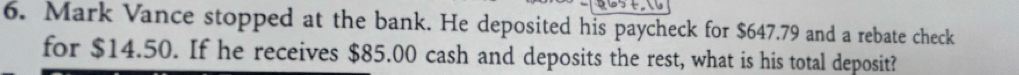 Mark Vance stopped at the bank. He deposited his paycheck for $647.79 and a rebate check 
for $14.50. If he receives $85.00 cash and deposits the rest, what is his total deposit?