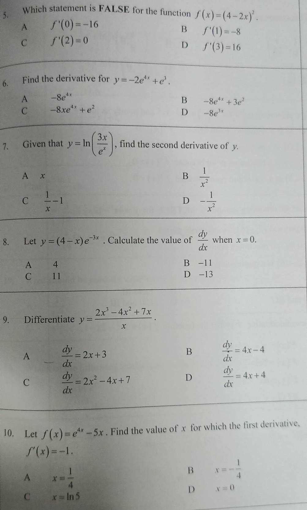 Which statement is FALSE for the function f(x)=(4-2x)^2.
A f'(0)=-16
B f'(1)=-8
C f'(2)=0
D f'(3)=16
6. Find the derivative for y=-2e^(4x)+e^3.
A -8e^(4x)
B -8e^(4x)+3e^2
C -8xe^(4x)+e^2
D -8e^(3x)
7. Given that y=ln ( 3x/e^x ) , find the second derivative of y.
A x B  1/x^2 
C  1/x -1
D - 1/x^2 
8. Let y=(4-x)e^(-3x). Calculate the value of  dy/dx  when x=0.
A 4 B -11
C 11 D -13
9. Differentiate y= (2x^3-4x^2+7x)/x .
A  dy/dx =2x+3
B  dy/dx =4x-4
C  dy/dx =2x^2-4x+7
D  dy/dx =4x+4
10. Let f(x)=e^(4x)-5x. Find the value of x for which the first derivative,
f'(x)=-1.
A x= 1/4 
B x=- 1/4 
D x=0
C x=ln 5