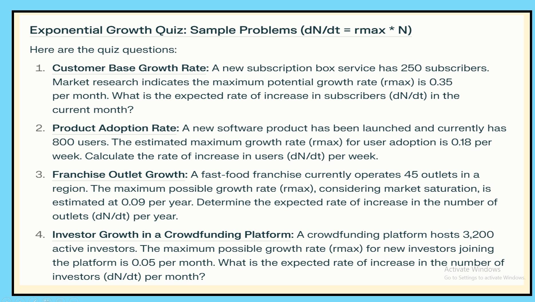 Exponential Growth Quiz: Sample Problems (dN/dt = rmax * N) 
Here are the quiz questions: 
1. Customer Base Growth Rate: A new subscription box service has 250 subscribers. 
Market research indicates the maximum potential growth rate (rmax) is 0.35
per month. What is the expected rate of increase in subscribers (dN/dt) in the 
current month? 
2. Product Adoption Rate: A new software product has been launched and currently has
800 users. The estimated maximum growth rate (rmax) for user adoption is 0.18 per
week. Calculate the rate of increase in users (dN/dt) per week. 
3. Franchise Outlet Growth: A fast-food franchise currently operates 45 outlets in a 
region. The maximum possible growth rate (rmax), considering market saturation, is 
estimated at 0.09 per year. Determine the expected rate of increase in the number of 
outlets (dN/dt) per year. 
4. Investor Growth in a Crowdfunding Platform: A crowdfunding platform hosts 3,200
active investors. The maximum possible growth rate (rmax) for new investors joining 
the platform is 0.05 per month. What is the expected rate of increase in the number of 
Activate Windows 
investors (dN/dt) per month? Go to Settings to activate Windows.