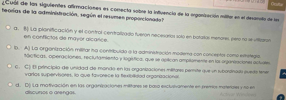 Ocultar
¿Cual de las siguientes afirmaciones es correcta sobre la influencia de la organización militar en el desarrollo de las
teorías de la administración, según el resumen proporcionado?
a. B) La planificación y el control centralizado fueron necesarios solo en batallas menores, pero no se utilizaron
en conflictos de mayor alcance.
b. A) La organización militar ha contribuido a la administración moderna con conceptos como estrategía.
tácticas, operaciones, reclutamiento y logística, que se aplican ampliamente en las organizaciones actuales.
c. C) El principio de unidad de mando en las organizaciones militares permite que un subordinado pueda fener ^
varios supervisores, lo que favorece la flexibilidad organizacional.
d. D) La motivación en las organizaciones militares se basa exclusivamente en premios materiales y no en
discursos o arengas. Activar Windows