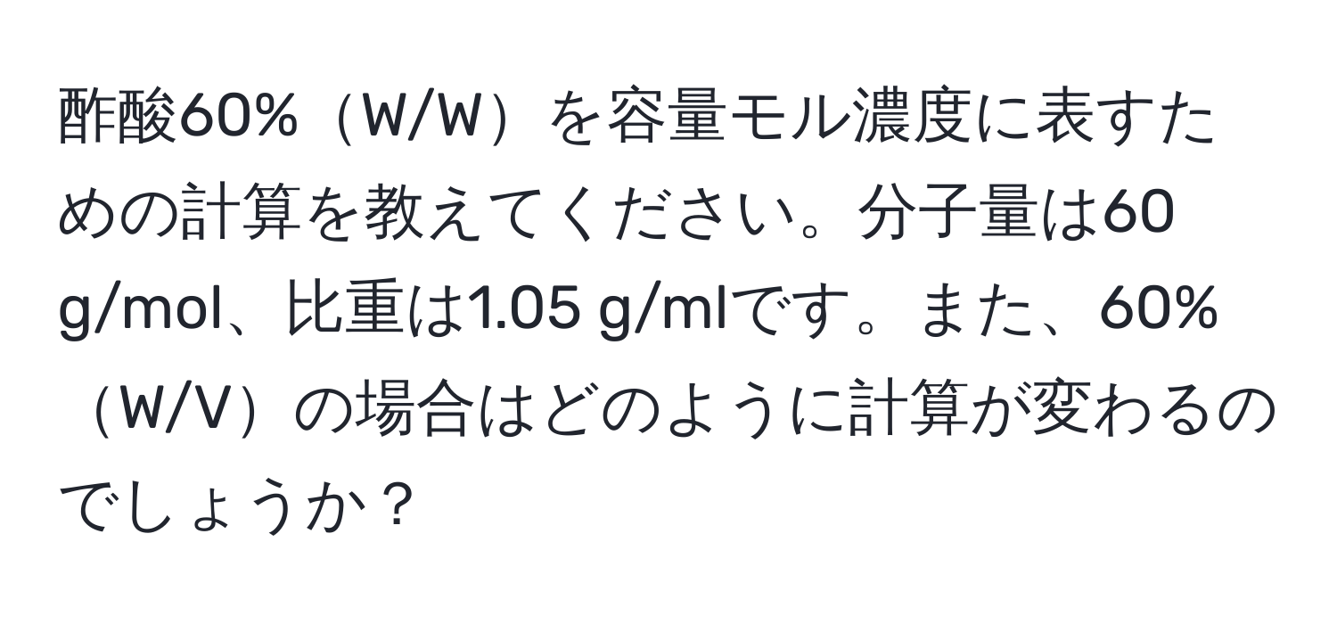 酢酸60%W/Wを容量モル濃度に表すための計算を教えてください。分子量は60 g/mol、比重は1.05 g/mlです。また、60%W/Vの場合はどのように計算が変わるのでしょうか？