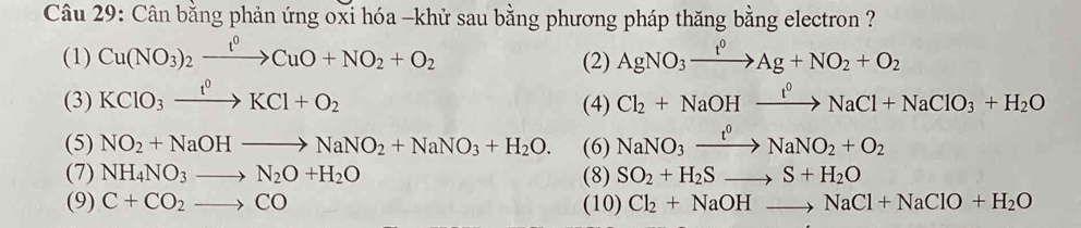 Cân bằng phản ứng oxi hóa -khử sau bằng phương pháp thăng bằng electron ? 
(1) Cu(NO_3)_2xrightarrow t^0CuO+NO_2+O_2 AgNO_3xrightarrow t^0Ag+NO_2+O_2
(2) 
(3) KClO_3xrightarrow t^0KCl+O_2 (4) Cl_2+NaOHxrightarrow t^0NaCl+NaClO_3+H_2O
(5) NO_2+NaOHto NaNO_2+NaNO_3+H_2O. (6) NaNO_3xrightarrow t^0NaNO_2+O_2
(7) NH_4NO_3to N_2O+H_2O (8) SO_2+H_2Sto S+H_2O
(9) C+CO_2to CO (10) Cl_2+NaOHto NaCl+NaClO+H_2O