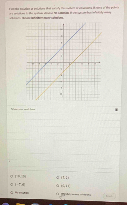 Find the solution or solutions that satisfy this system of equations. If none of the points 
are solutions to the system, choose No solution. If the system has infinitely many 
solutions, choose Infinitely many solutions. 
Show your work here
(10,10)
(7,2)
(-7,6)
(0,11)
No solution afinitely many solutions Check