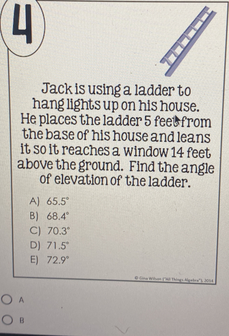 Jack is using a ladder to
hang lights up on his house.
He places the ladder 5 feet from
the base of his house and leans
it so it reaches a window 14 feet
above the ground. Find the angle
of elevation of the ladder.
A) 65.5°
B) 68.4°
C) 70.3°
D) 71.5°
E) 72.9°
© Gina Wilson (''All Things Algebra''), 2014
A
B