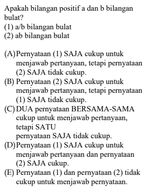 Apakah bilangan positif a dan b bilangan
bulat?
(1) a/b bilangan bulat
(2) ab bilangan bulat
(A)Pernyataan (1) SAJA cukup untuk
menjawab pertanyaan, tetapi pernyataan
(2) SAJA tidak cukup.
(B) Pernyataan (2) SAJA cukup untuk
menjawab pertanyaan, tetapi pernyataan
(1) SAJA tidak cukup.
(C)DUA pernyataan BERSAMA-SAMA
cukup untuk menjawab pertanyaan,
tetapi SATU
pernyataan SAJA tidak cukup.
(D)Pernyataan (1) SAJA cukup untuk
menjawab pertanyaan dan pernyataan
(2) SAJA cukup.
(E) Pernyataan (1) dan pernyataan (2) tidak
cukup untuk menjawab pernyataan.