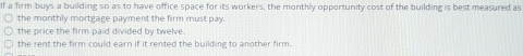 If a firm buys a building so as to have office space for its workers, the monthly opportunity cost of the building is best measured as
the monthly mortgage payment the firm must pay.
the price the firm paid divided by twelve.
the rent the firm could earn if it rented the building to another firm.