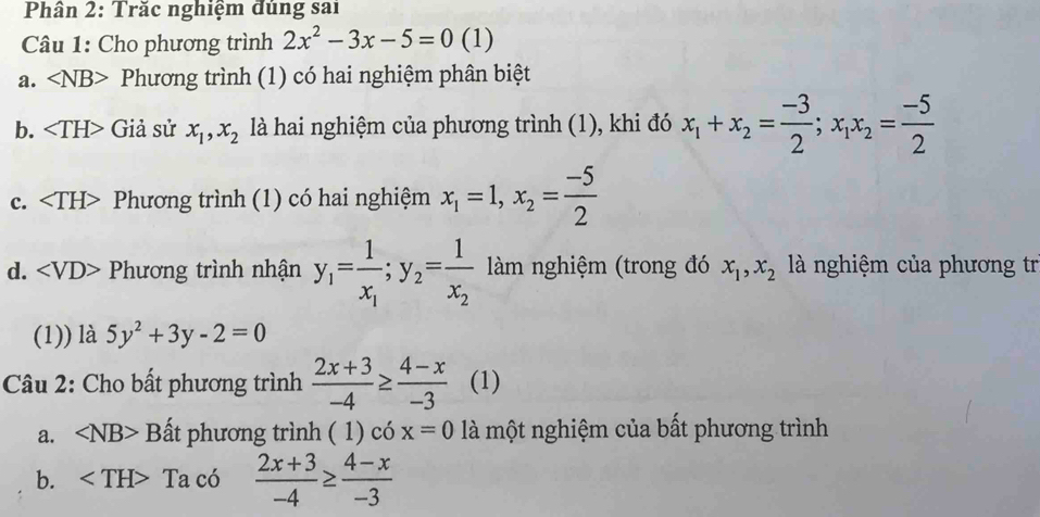 Phân 2: Trăc nghiệm đùng sai
Câu 1: Cho phương trình 2x^2-3x-5=0 (1)
a. ∠ NB> Phương trình (1) có hai nghiệm phân biệt
b. Giả sử x_1, x_2 là hai nghiệm của phương trình (1), khi đó x_1+x_2= (-3)/2 ; x_1x_2= (-5)/2 
c. Phương trình (1) có hai nghiệm x_1=1, x_2= (-5)/2 
d. Phương trình nhận y_1=frac 1x_1; y_2=frac 1x_2 àm nghiệm (trong đó x_1, x_2 là nghiệm của phương tr
(1)) là 5y^2+3y-2=0
Câu 2: Cho bất phương trình  (2x+3)/-4 ≥  (4-x)/-3  (1)
a. ∠ NB>1 Bất phương trình ( 1) có x=0 là một nghiệm của bất phương trình
b. - Ta có  (2x+3)/-4 ≥  (4-x)/-3 