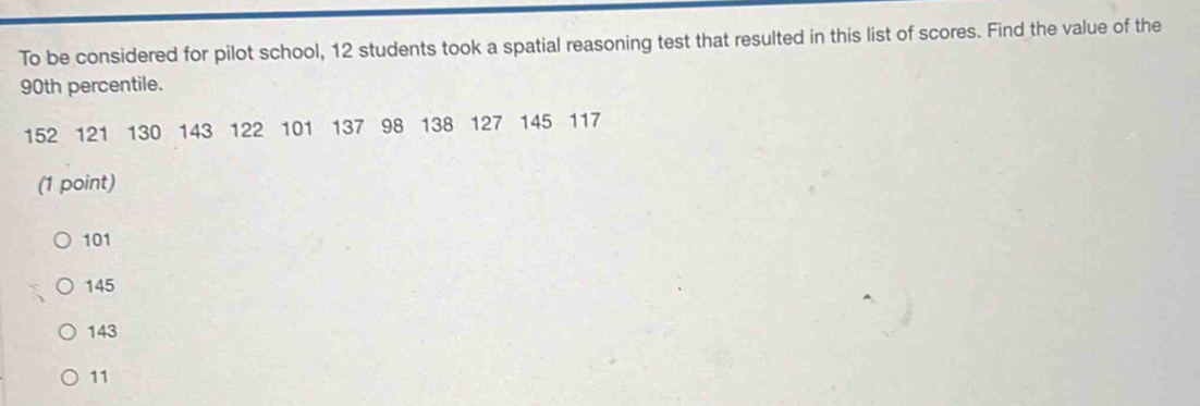 To be considered for pilot school, 12 students took a spatial reasoning test that resulted in this list of scores. Find the value of the
90th percentile.
152 121 130 143 122 101 137 98 138 127 145 117
(1 point)
101
145
143
11