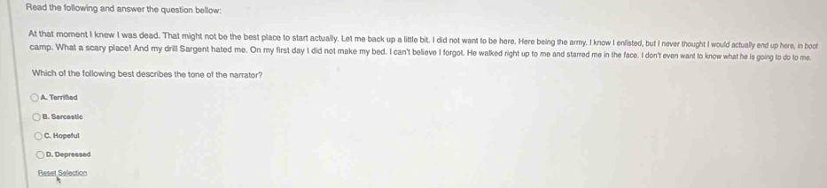 Read the following and answer the question bellow:
At that moment I knew I was dead. That might not be the best place to start actually. Let me back up a little bit. I did not want to be here. Here being the army. I know I enlisted, but I never thought I would actually end up here, in boot
camp. What a scary place! And my drill Sargent hated me. On my first day I did not make my bed. I can't believe I forgot. He walked right up to me and starred me in the face. I don't even want to know what he is going to do to me
Which of the following best describes the tone of the narrator?
A. Terrified
B. Sarcastic
C. Hopeful
D. Depressed
Reset Selection