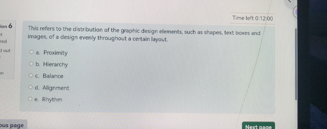 Time left 0:12:00 
ion 6 This refers to the distribution of the graphic design elements, such as shapes, text boxes and
t
red images, of a design evenly throughout a certain layout.
d out a. Proximity
b. Hierarchy
n
c. Balance
d. Alignment
e. Rhythm
bus page Next page