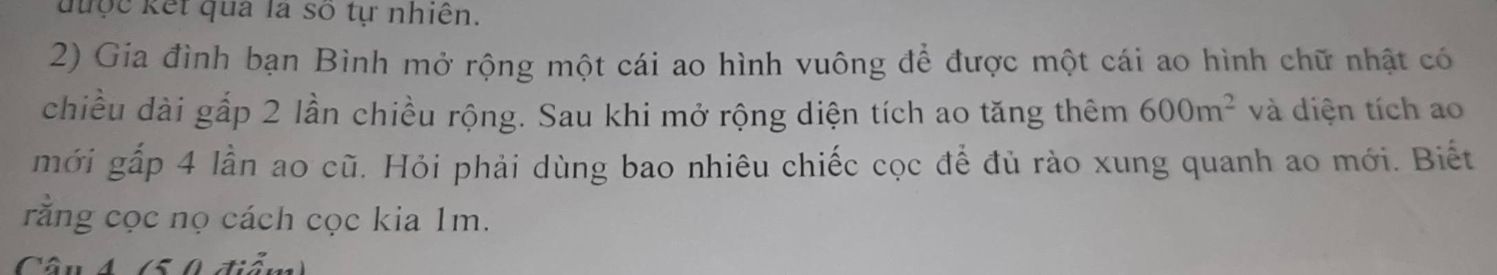 được kết qua là số tự nhiên. 
2) Gia đình bạn Bình mở rộng một cái ao hình vuông để được một cái ao hình chữ nhật có 
chiều dài gấp 2 lần chiều rộng. Sau khi mở rộng diện tích ao tăng thêm 600m^2 và diện tích ao 
mới gấp 4 lần ao cũ. Hỏi phải dùng bao nhiêu chiếc cọc để đủ rào xung quanh ao mới. Biết 
rằng cọc nọ cách cọc kia 1m. 
Câu 4 (50 điểm)