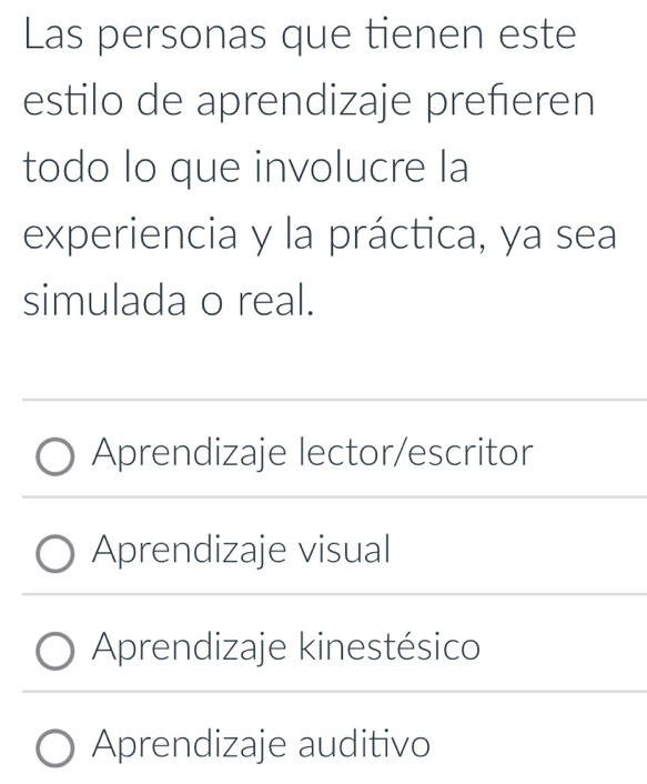 Las personas que tienen este
estilo de aprendizaje preferen
todo lo que involucre la
experiencia y la práctica, ya sea
simulada o real.
Aprendizaje lector/escritor
Aprendizaje visual
Aprendizaje kinestésico
Aprendizaje auditivo