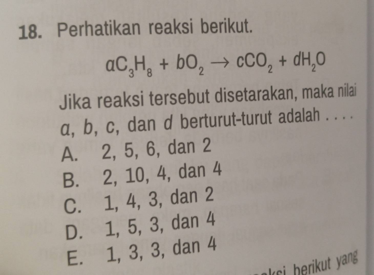 Perhatikan reaksi berikut.
aC_3H_8+bO_2to cCO_2+dH_2O
Jika reaksi tersebut disetarakan, maka nilai
α, b, c, dan d berturut-turut adalah . . . .
A. 2, 5, 6, dan 2
B. 2, 10, 4, dan 4
C. 1, 4, 3, dan 2
D. 1, 5, 3, dan 4
E. 1, 3, 3, dan 4